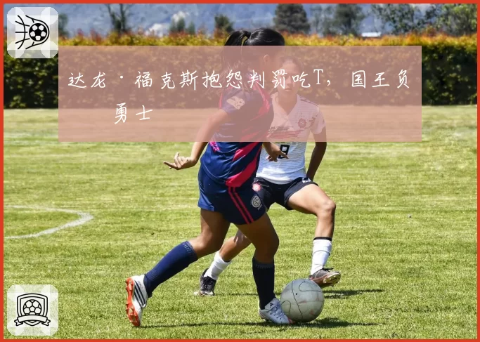 达龙·福克斯抱怨判罚吃T，国王负于勇士