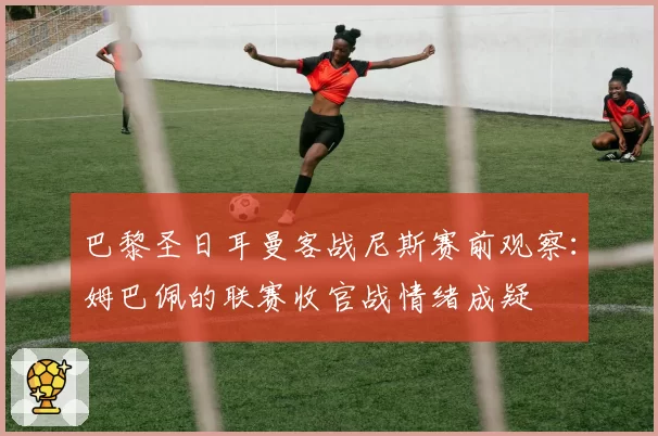 巴黎圣日耳曼客战尼斯赛前观察：姆巴佩的联赛收官战情绪成疑