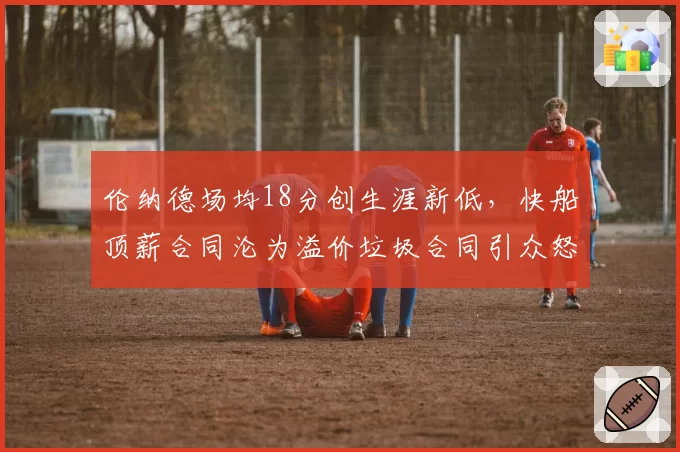 伦纳德场均18分创生涯新低，快船顶薪合同沦为溢价垃圾合同引众怒