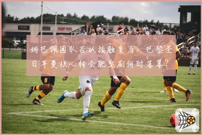 姆巴佩团队否认接触皇马,巴黎圣日耳曼核心转会肥皂剧何时落幕?