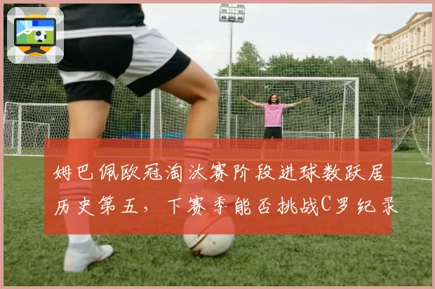 姆巴佩欧冠淘汰赛阶段进球数跃居历史第五，下赛季能否挑战C罗纪录？