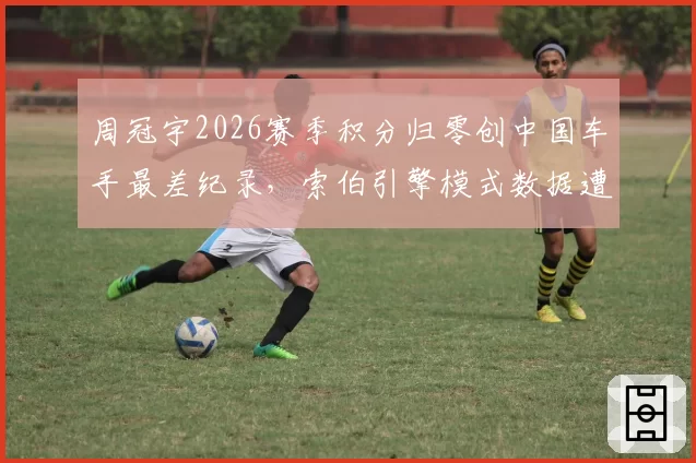 周冠宇2026赛季积分归零创中国车手最差纪录,索伯引擎模式数据遭对手质疑