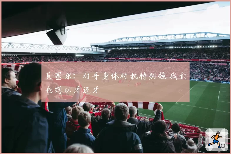 瓦塞尔：对手身体对抗特别强 我们也想以牙还牙