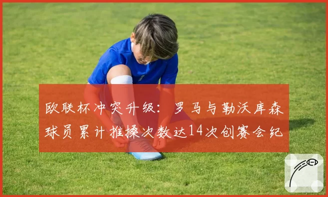 欧联杯冲突升级:罗马与勒沃库森球员累计推搡次数达14次创赛会纪录