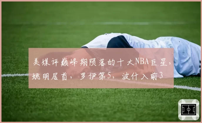 美媒评巅峰期陨落的十大NBA巨星，姚明居首，罗伊第5，波什入前3