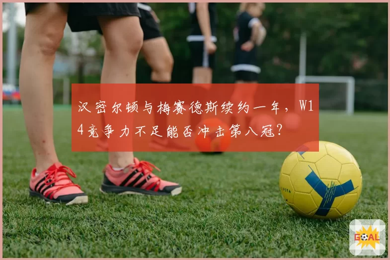 汉密尔顿与梅赛德斯续约一年，W14竞争力不足能否冲击第八冠？