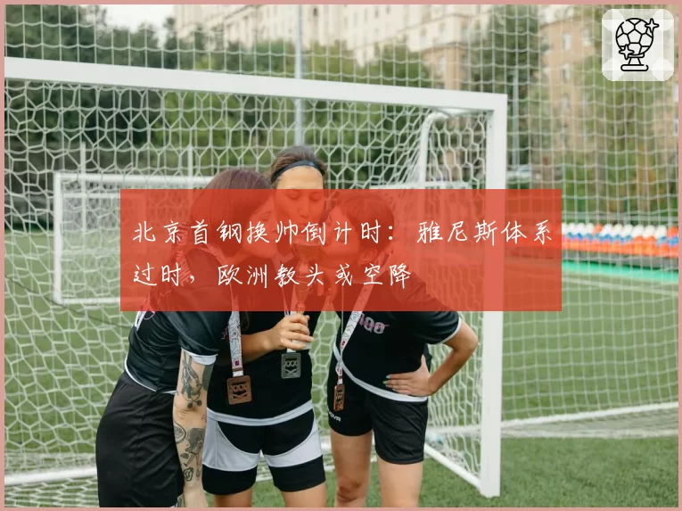 北京首钢换帅倒计时：雅尼斯体系过时，欧洲教头或空降