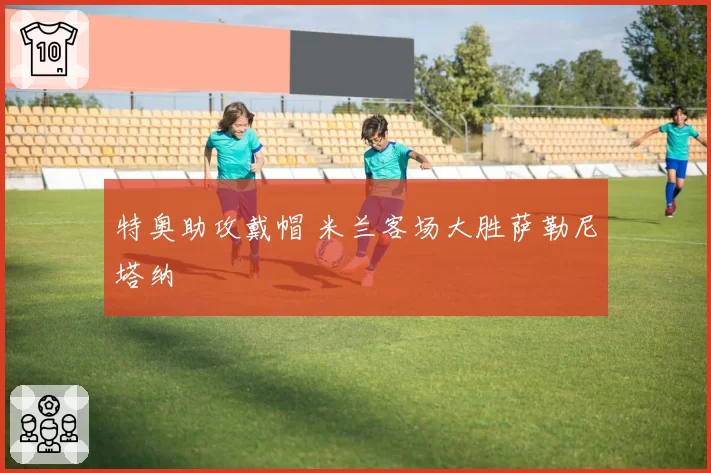 特奥助攻戴帽 米兰客场大胜萨勒尼塔纳