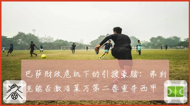 巴萨财政危机下的引援豪赌：弗利克能否激活莱万第二春重夺西甲