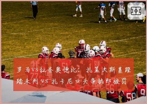 罗马vs拉齐奥德比：扎莱夫斯基蹬踏未判 vs 扎卡尼口头争执即被罚下，意甲情绪控场双标