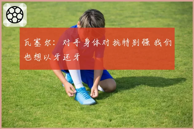 瓦塞尔：对手身体对抗特别强 我们也想以牙还牙