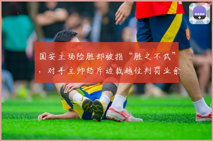 国安主场险胜却被指“胜之不武”，对手主帅怒斥边裁越位判罚业余