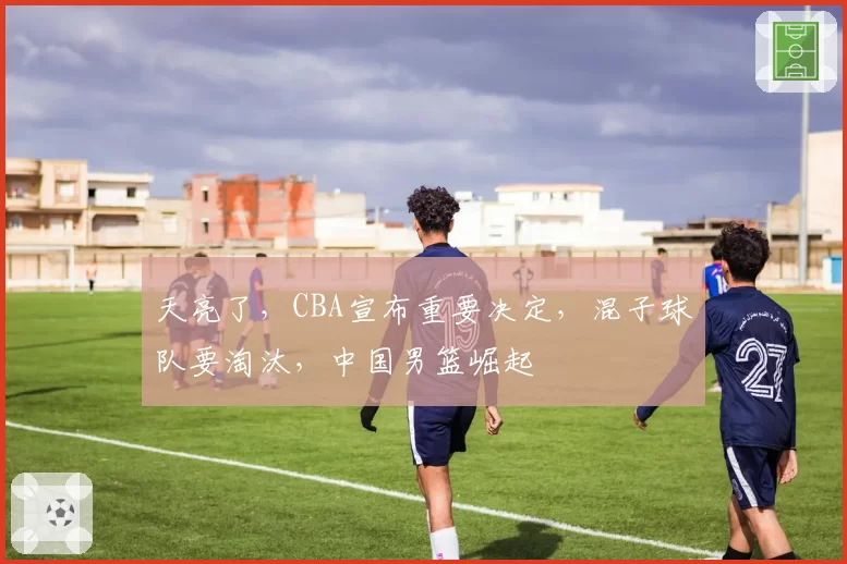 天亮了，CBA宣布重要决定，混子球队要淘汰，中国男篮崛起