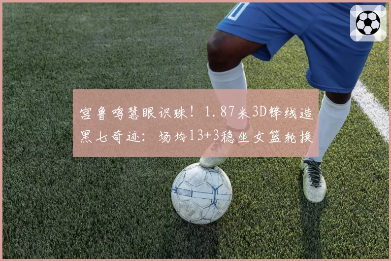 宫鲁鸣慧眼识珠！1.87米3D锋线造黑七奇迹：场均13+3稳坐女篮轮换