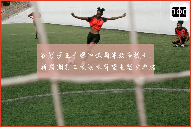 孙颖莎正手爆冲弧圈球效率提升，新周期前三板战术有望重塑女单格局