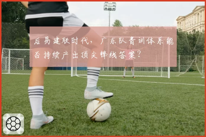 后易建联时代，广东队青训体系能否持续产出顶尖锋线答案？