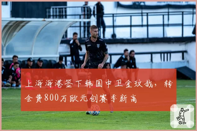 上海海港签下韩国中卫金玟哉，转会费800万欧元创赛季新高