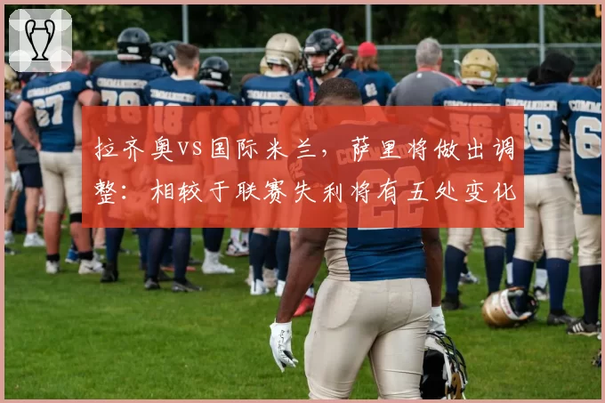 拉齐奥vs国际米兰，萨里将做出调整：相较于联赛失利将有五处变化