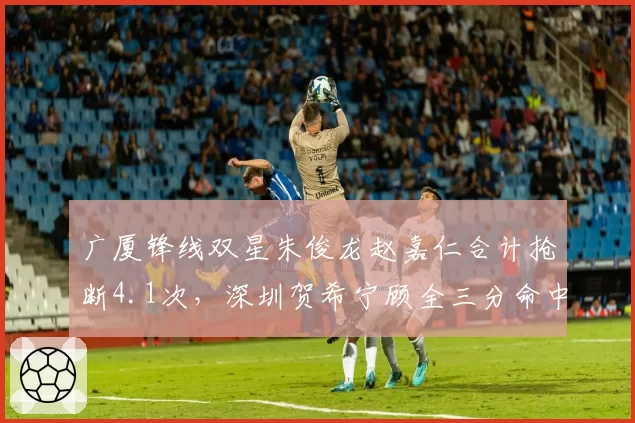 广厦锋线双星朱俊龙赵嘉仁合计抢断4.1次，深圳贺希宁顾全三分命中率41%回应