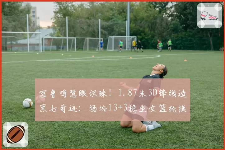 宫鲁鸣慧眼识珠！1.87米3D锋线造黑七奇迹：场均13+3稳坐女篮轮换