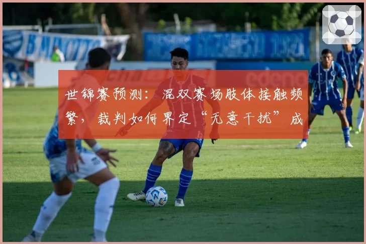 世锦赛预测：混双赛场肢体接触频繁，裁判如何界定“无意干扰”成焦点？