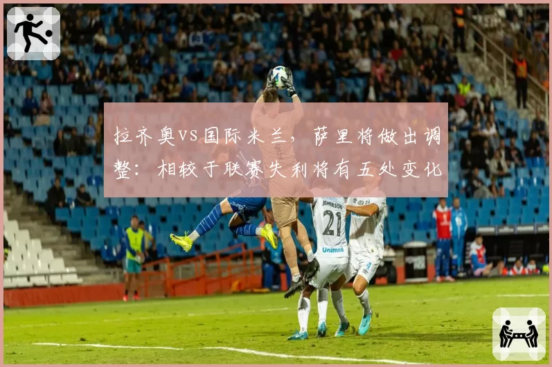 拉齐奥vs国际米兰，萨里将做出调整：相较于联赛失利将有五处变化