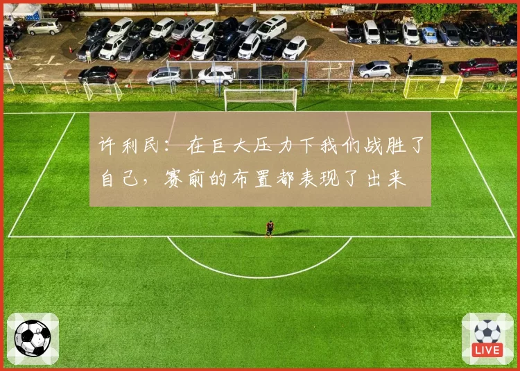 许利民：在巨大压力下我们战胜了自己，赛前的布置都表现了出来